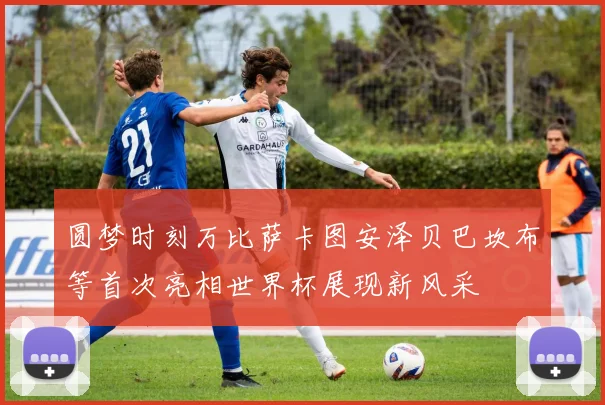 圆梦时刻万比萨卡图安泽贝巴坎布等首次亮相世界杯展现新风采