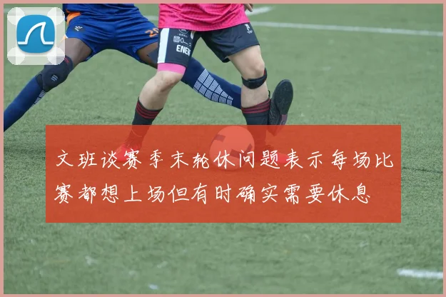文班谈赛季末轮休问题表示每场比赛都想上场但有时确实需要休息