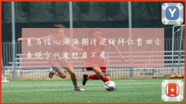 皇马信心满满期待逆转拜仁首回合表现令代表愁眉不展