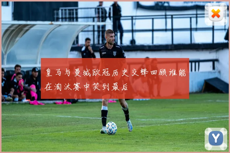 皇马与曼城欧冠历史交锋回顾谁能在淘汰赛中笑到最后