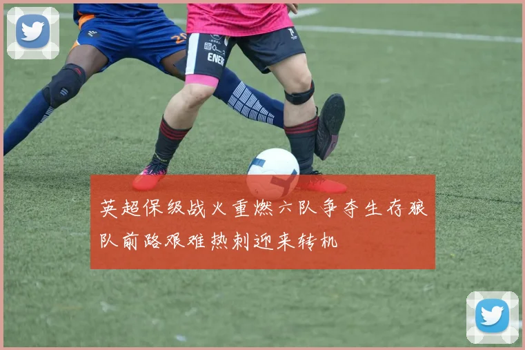 英超保级战火重燃六队争夺生存狼队前路艰难热刺迎来转机