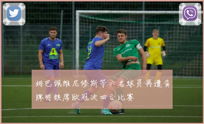 姆巴佩维尼修斯等六名球员再遭黄牌将缺席欧冠次回合比赛