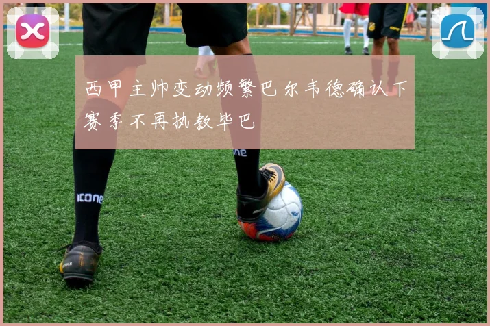 西甲主帅变动频繁巴尔韦德确认下赛季不再执教毕巴