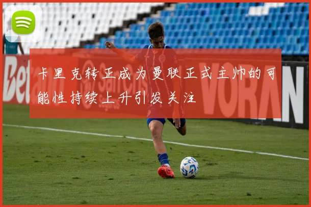 卡里克转正成为曼联正式主帅的可能性持续上升引发关注