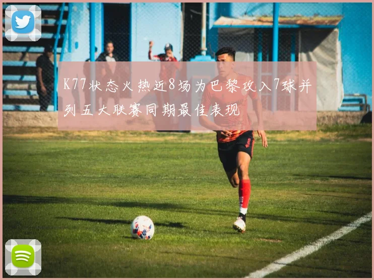 K77状态火热近8场为巴黎攻入7球并列五大联赛同期最佳表现