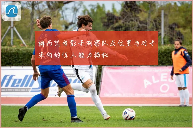 梅西凭借影子洞察队友位置与对手来向的惊人能力揭秘