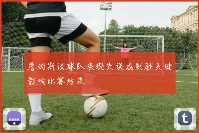 詹姆斯谈球队表现失误成制胜关键影响比赛结果
