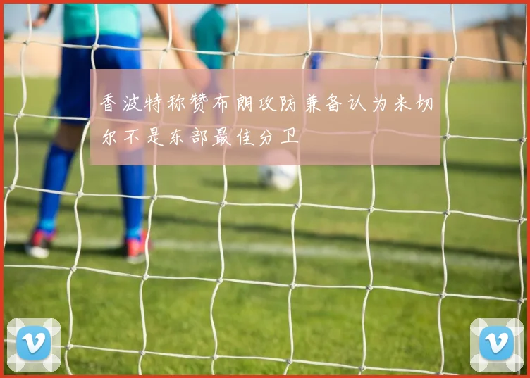 香波特称赞布朗攻防兼备认为米切尔不是东部最佳分卫
