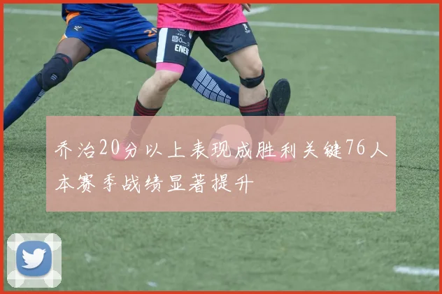 乔治20分以上表现成胜利关键76人本赛季战绩显著提升