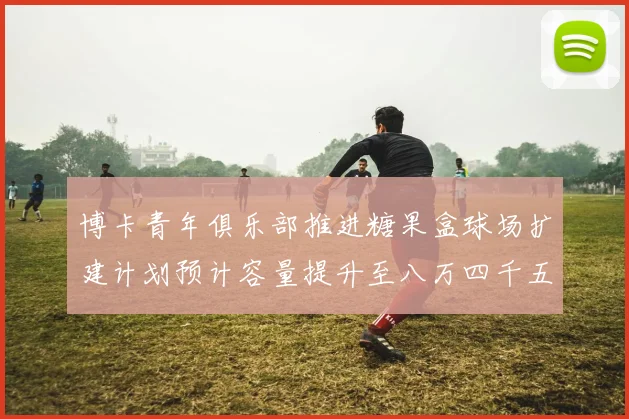 博卡青年俱乐部推进糖果盒球场扩建计划预计容量提升至八万四千五百人