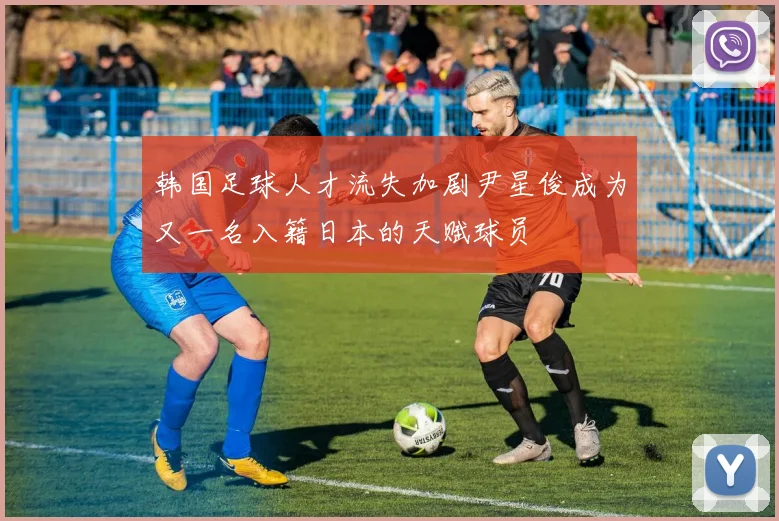 韩国足球人才流失加剧尹星俊成为又一名入籍日本的天赋球员