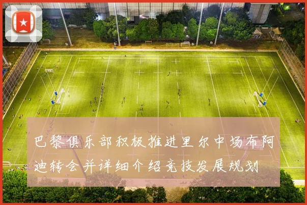 巴黎俱乐部积极推进里尔中场布阿迪转会并详细介绍竞技发展规划