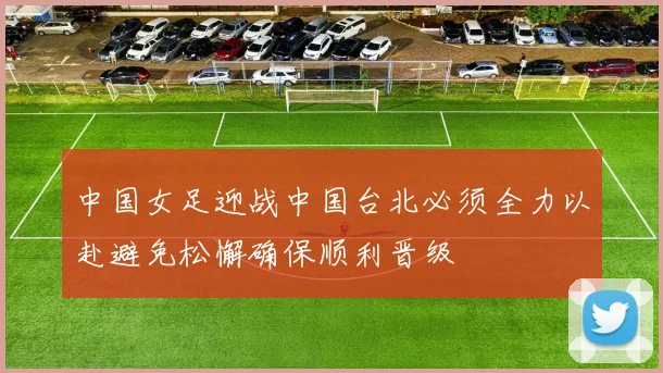 中国女足迎战中国台北必须全力以赴避免松懈确保顺利晋级