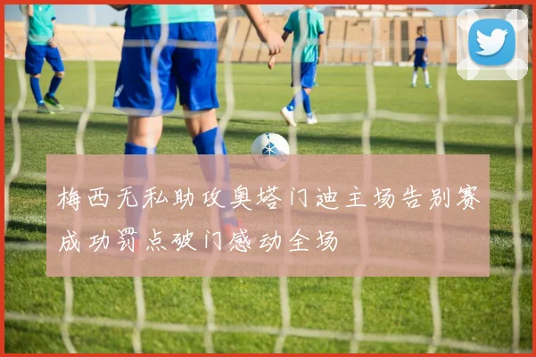 梅西无私助攻奥塔门迪主场告别赛成功罚点破门感动全场