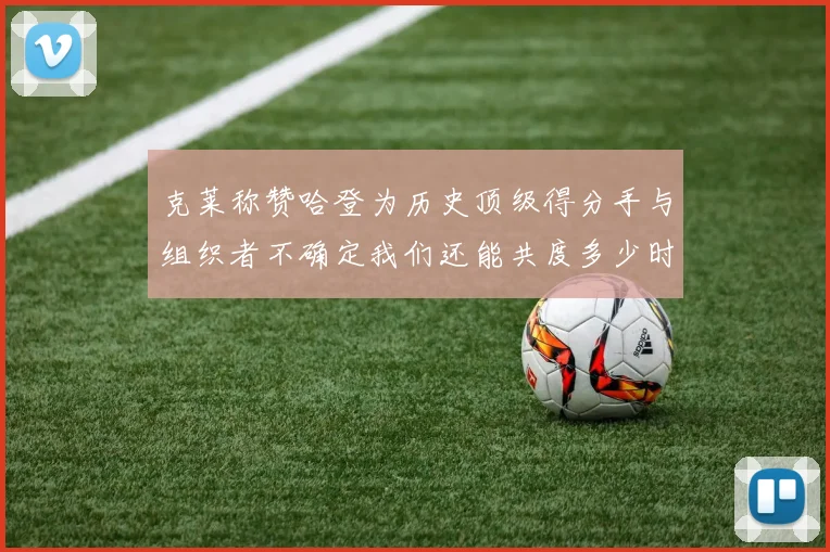 克莱称赞哈登为历史顶级得分手与组织者不确定我们还能共度多少时光